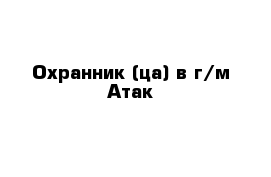 Охранник (ца) в г/м Атак